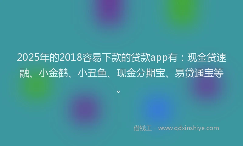 2025年的2018容易下款的贷款app有：现金贷速融、小金鹤、小丑鱼、现金分期宝、易贷通宝等。