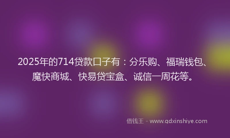 2025年的714贷款口子有：分乐购、福瑞钱包、魔快商城、快易贷宝盒、诚信一周花等。