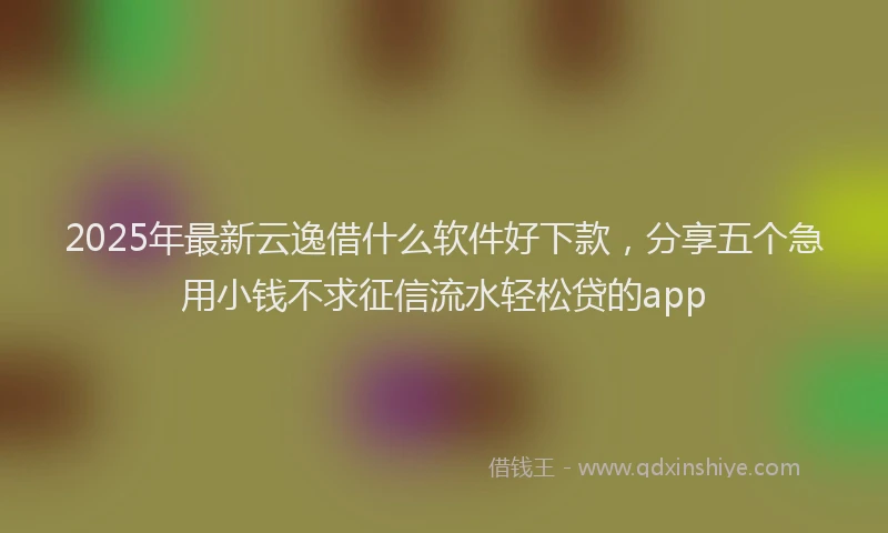2025年最新云逸借什么软件好下款，分享五个急用小钱不求征信流水轻松贷的app