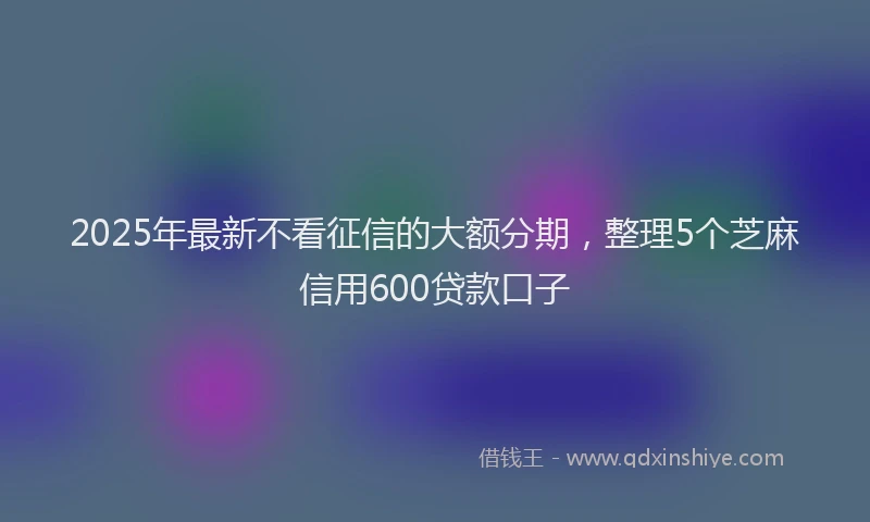 2025年最新不看征信的大额分期，整理5个芝麻信用600贷款口子