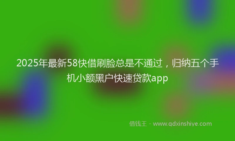 2025年最新58快借刷脸总是不通过，归纳五个手机小额黑户快速贷款app