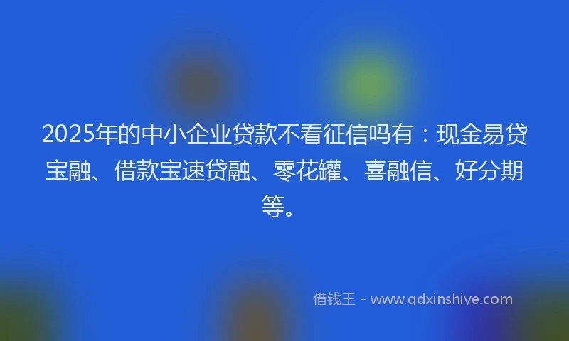 2025年的中小企业贷款不看征信吗有：现金易贷宝融、借款宝速贷融、零花罐、喜融信、好分期等。