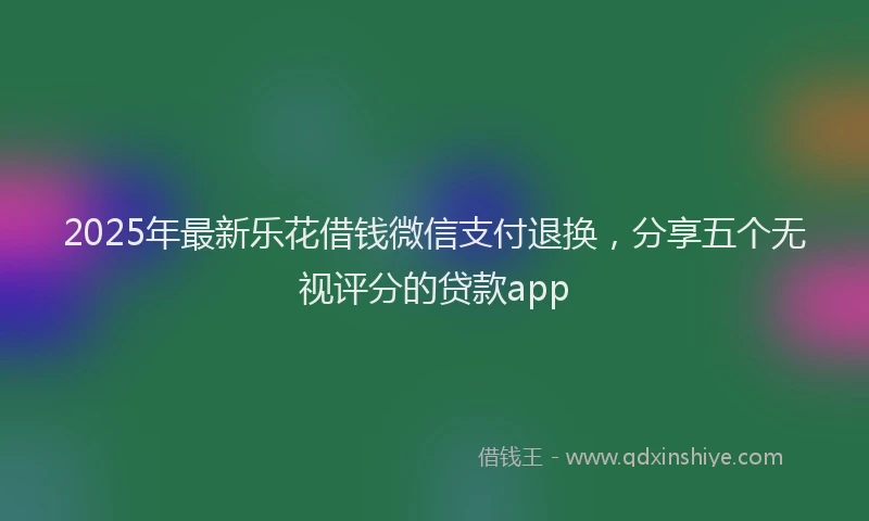 2025年最新乐花借钱微信支付退换，分享五个无视评分的贷款app