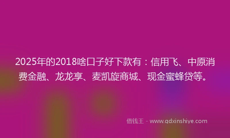 2025年的2018啥口子好下款有：信用飞、中原消费金融、龙龙享、麦凯旋商城、现金蜜蜂贷等。