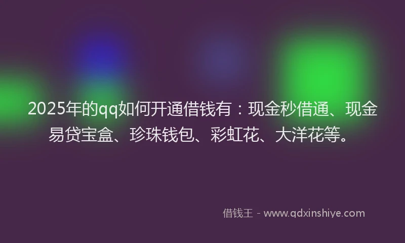 2025年的qq如何开通借钱有：现金秒借通、现金易贷宝盒、珍珠钱包、彩虹花、大洋花等。