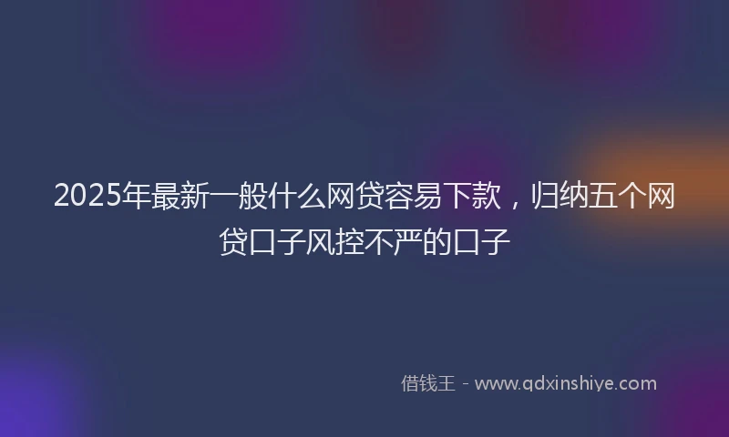 2025年最新一般什么网贷容易下款，归纳五个网贷口子风控不严的口子