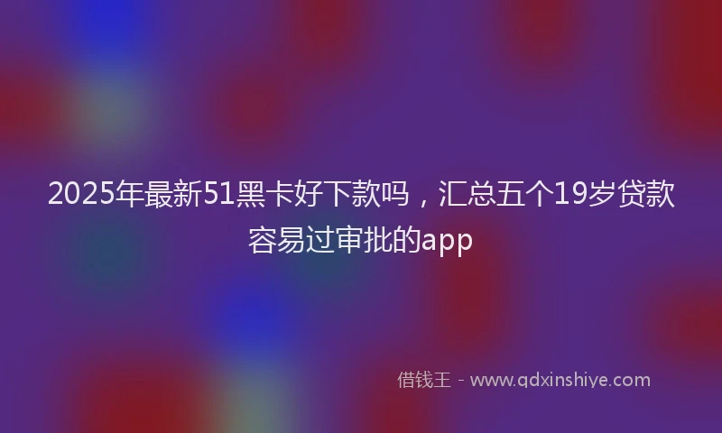 2025年最新51黑卡好下款吗，汇总五个19岁贷款容易过审批的app