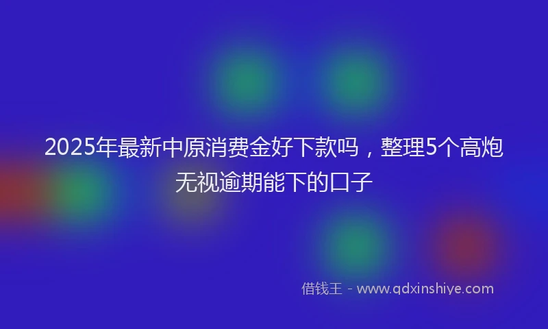 2025年最新中原消费金好下款吗，整理5个高炮无视逾期能下的口子