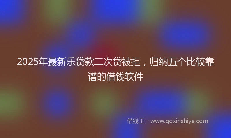 2025年最新乐贷款二次贷被拒，归纳五个比较靠谱的借钱软件
