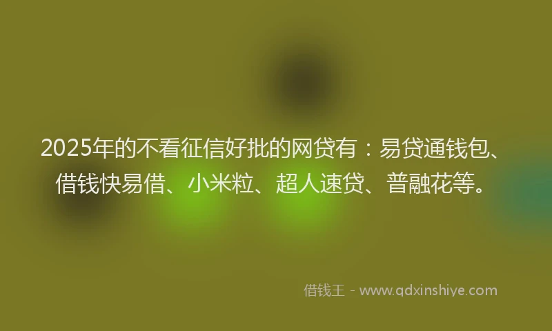 2025年的不看征信好批的网贷有：易贷通钱包、借钱快易借、小米粒、超人速贷、普融花等。