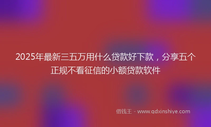2025年最新三五万用什么贷款好下款，分享五个正规不看征信的小额贷款软件