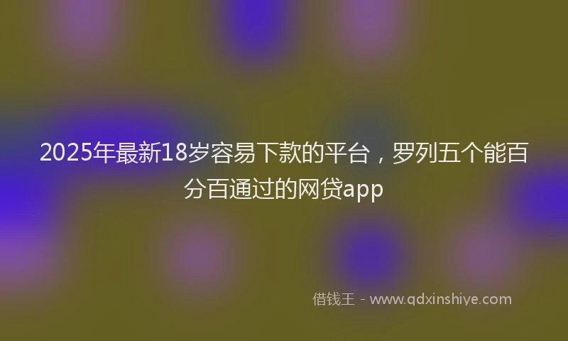 2025年最新18岁容易下款的平台，罗列五个能百分百通过的网贷app