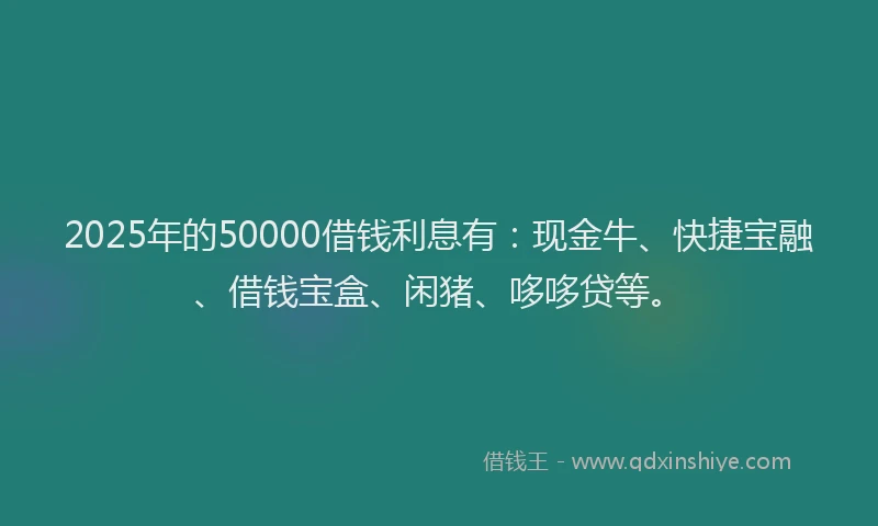 2025年的50000借钱利息有：现金牛、快捷宝融、借钱宝盒、闲猪、哆哆贷等。