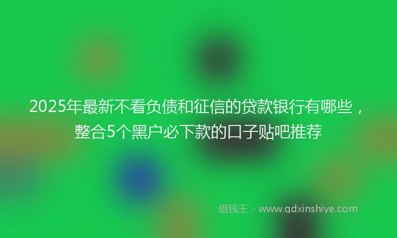 2025年最新不看负债和征信的贷款银行有哪些，整合5个黑户必下款的口子贴吧推荐