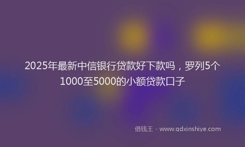 2025年最新中信银行贷款好下款吗，罗列5个1000至5000的小额贷款口子