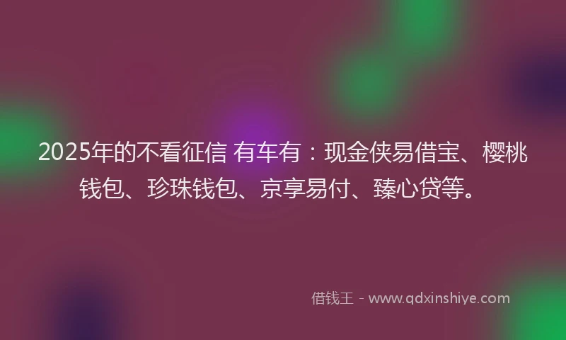 2025年的不看征信 有车有：现金侠易借宝、樱桃钱包、珍珠钱包、京享易付、臻心贷等。