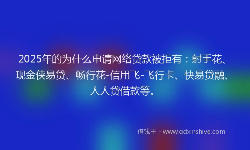 2025年的为什么申请网络贷款被拒有：射手花、现金侠易贷、畅行花-信用飞-飞行卡、快易贷融、人人贷借款等。