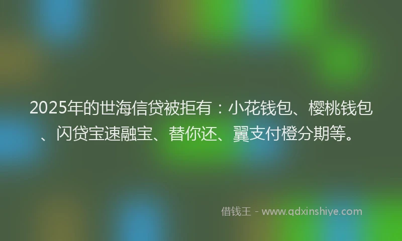 2025年的世海信贷被拒有：小花钱包、樱桃钱包、闪贷宝速融宝、替你还、翼支付橙分期等。