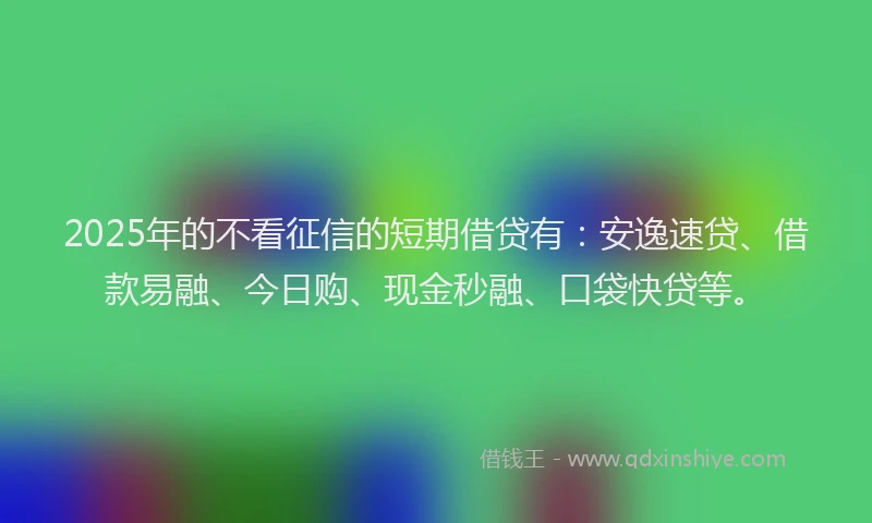 2025年的不看征信的短期借贷有：安逸速贷、借款易融、今日购、现金秒融、口袋快贷等。
