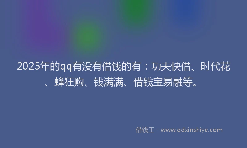 2025年的qq有没有借钱的有：功夫快借、时代花、蜂狂购、钱满满、借钱宝易融等。