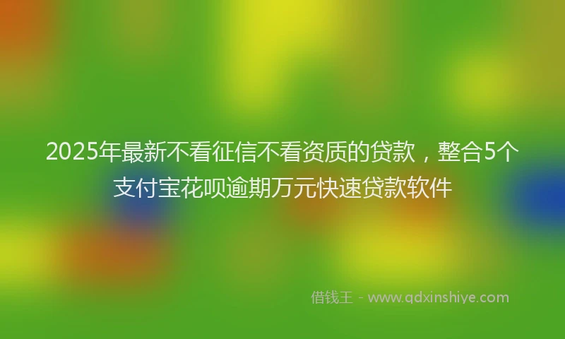 2025年最新不看征信不看资质的贷款，整合5个支付宝花呗逾期万元快速贷款软件