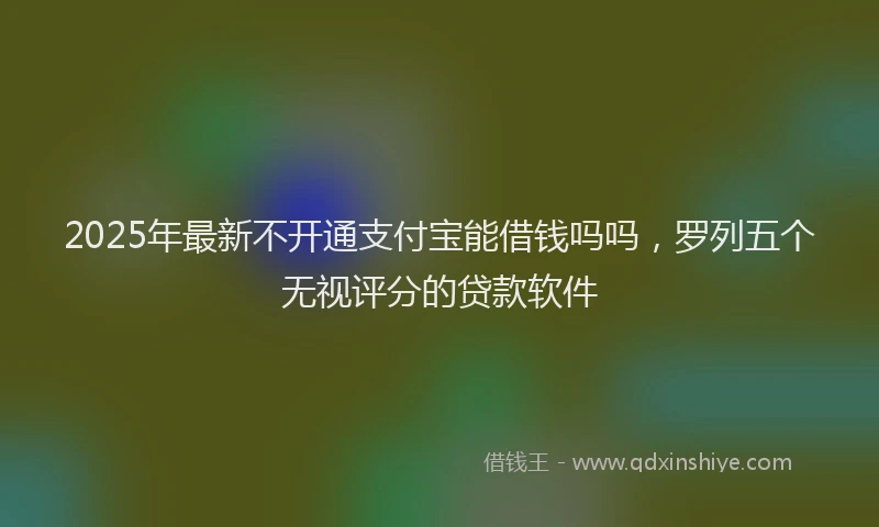 2025年最新不开通支付宝能借钱吗吗，罗列五个无视评分的贷款软件