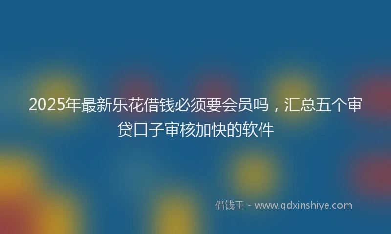 2025年最新乐花借钱必须要会员吗，汇总五个审贷口子审核加快的软件