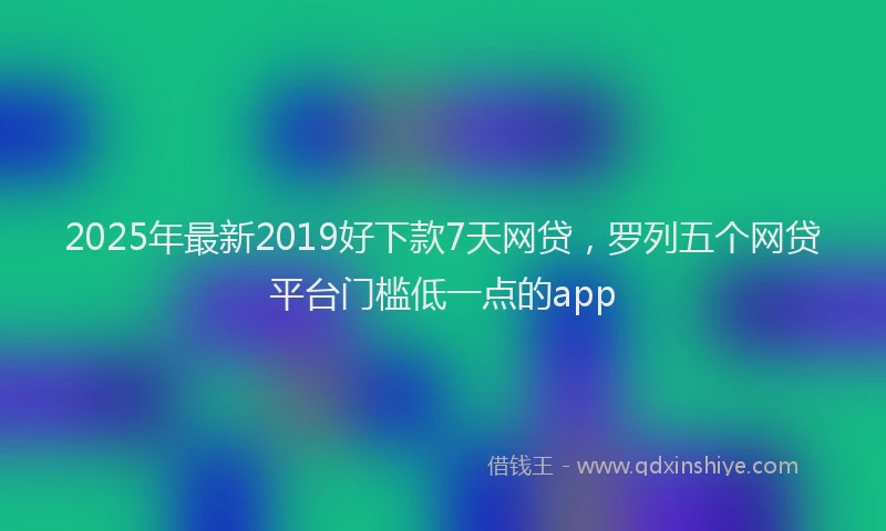 2025年最新2019好下款7天网贷，罗列五个网贷平台门槛低一点的app