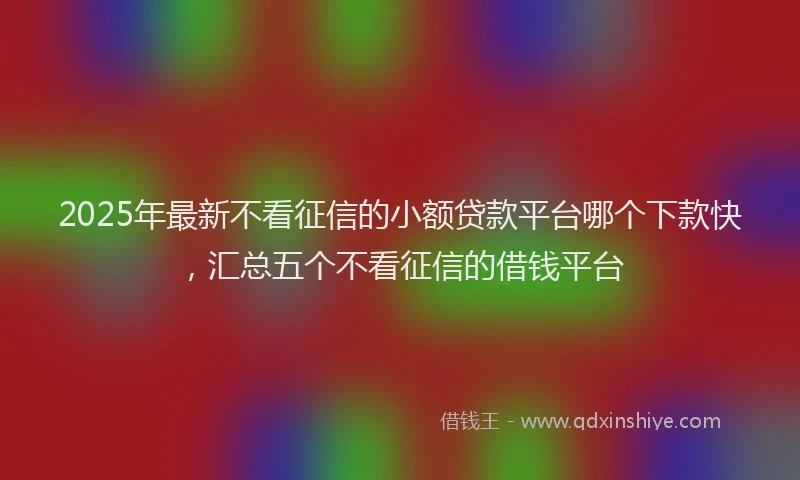 2025年最新不看征信的小额贷款平台哪个下款快，汇总五个不看征信的借钱平台
