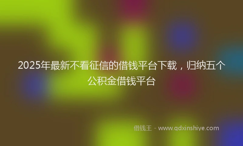 2025年最新不看征信的借钱平台下载，归纳五个公积金借钱平台