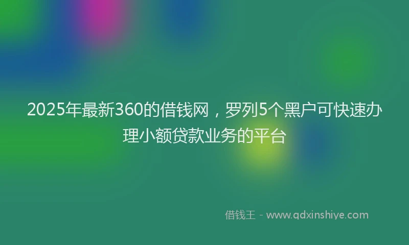 2025年最新360的借钱网，罗列5个黑户可快速办理小额贷款业务的平台