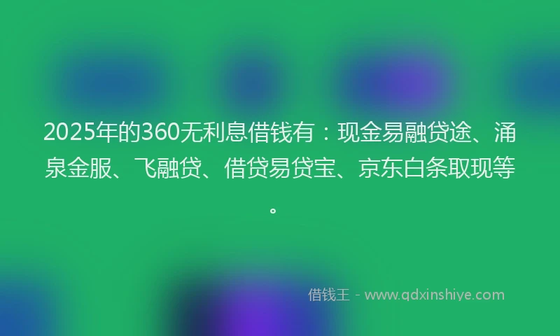2025年的360无利息借钱有：现金易融贷途、涌泉金服、飞融贷、借贷易贷宝、京东白条取现等。