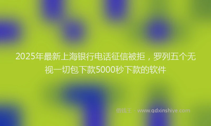 2025年最新上海银行电话征信被拒，罗列五个无视一切包下款5000秒下款的软件