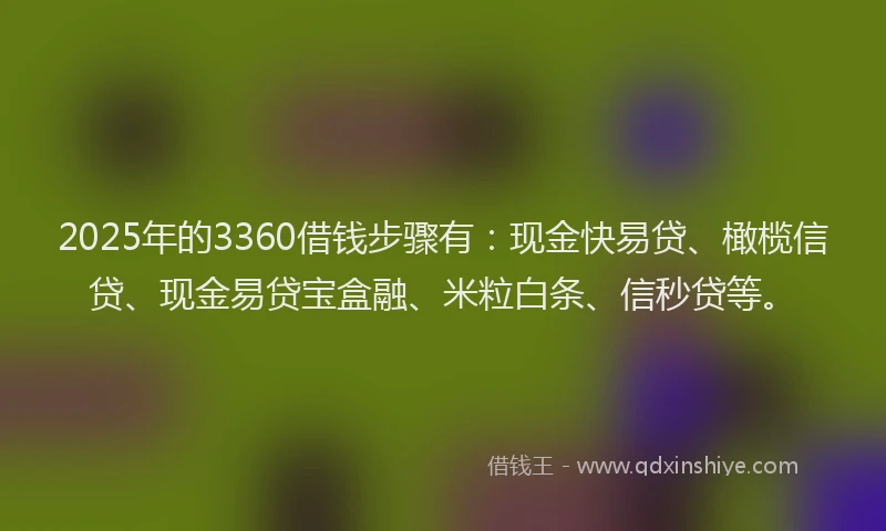 2025年的3360借钱步骤有：现金快易贷、橄榄信贷、现金易贷宝盒融、米粒白条、信秒贷等。