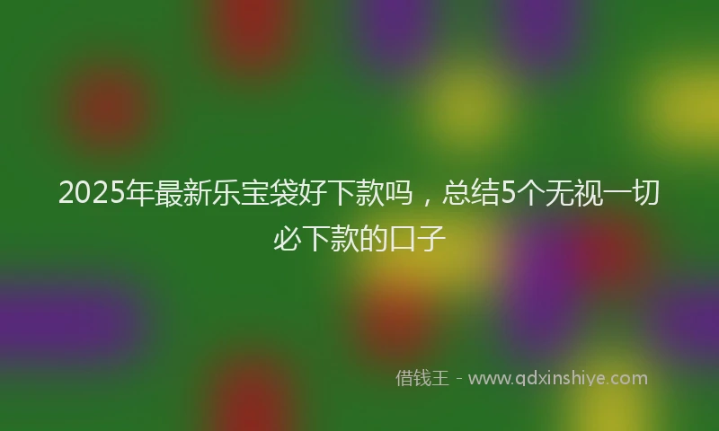2025年最新乐宝袋好下款吗，总结5个无视一切必下款的口子