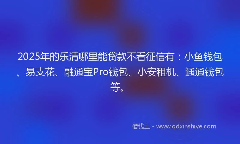 2025年的乐清哪里能贷款不看征信有：小鱼钱包、易支花、融通宝Pro钱包、小安租机、通通钱包等。