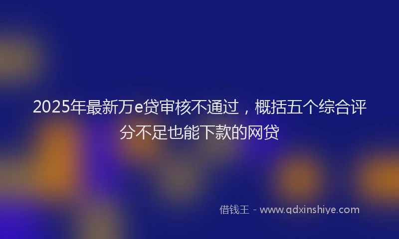 2025年最新万e贷审核不通过，概括五个综合评分不足也能下款的网贷