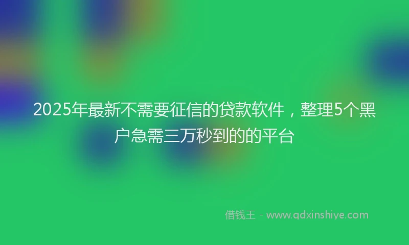 2025年最新不需要征信的贷款软件，整理5个黑户急需三万秒到的的平台