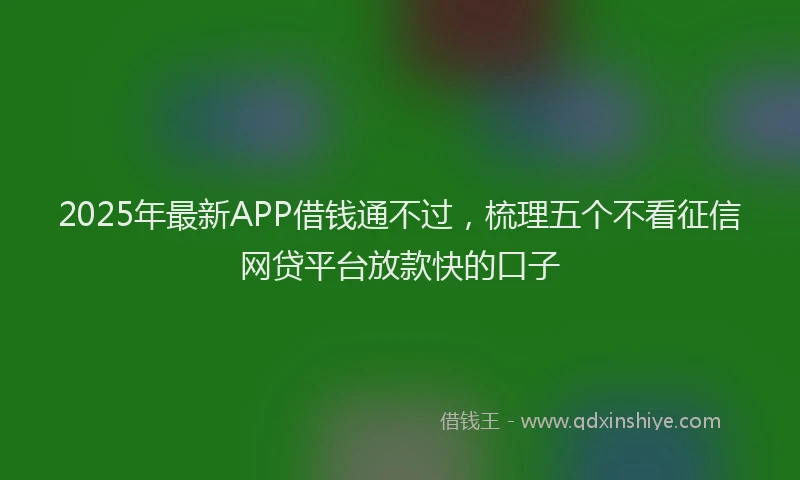 2025年最新APP借钱通不过，梳理五个不看征信网贷平台放款快的口子