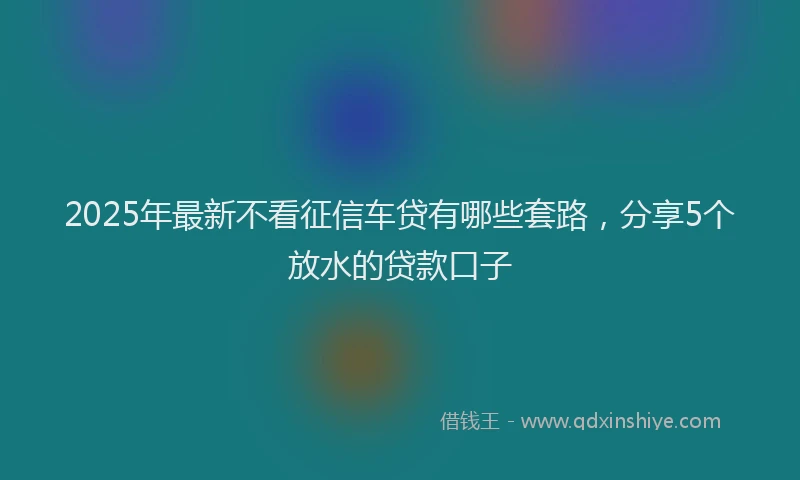 2025年最新不看征信车贷有哪些套路，分享5个放水的贷款口子