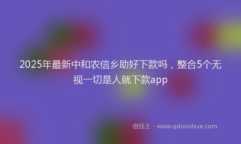 2025年最新中和农信乡助好下款吗，整合5个无视一切是人就下款app