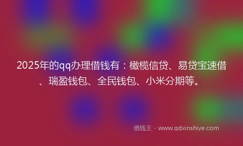 2025年的qq办理借钱有：橄榄信贷、易贷宝速借、瑞盈钱包、全民钱包、小米分期等。