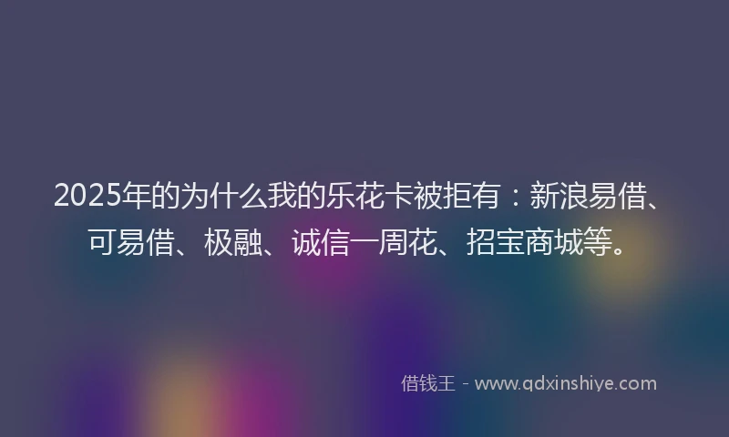 2025年的为什么我的乐花卡被拒有：新浪易借、可易借、极融、诚信一周花、招宝商城等。