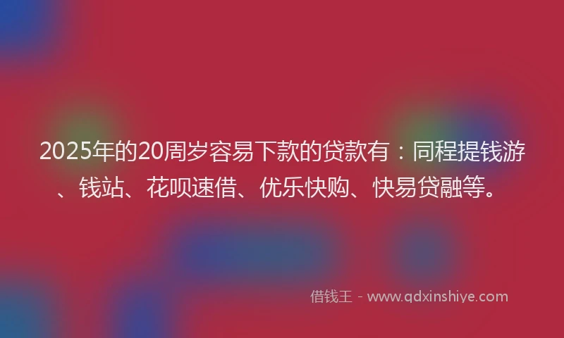 2025年的20周岁容易下款的贷款有：同程提钱游、钱站、花呗速借、优乐快购、快易贷融等。