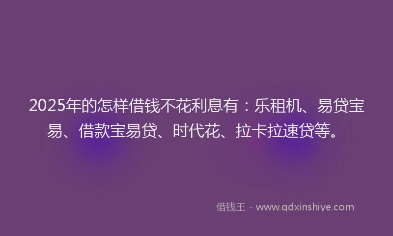 2025年的怎样借钱不花利息有：乐租机、易贷宝易、借款宝易贷、时代花、拉卡拉速贷等。