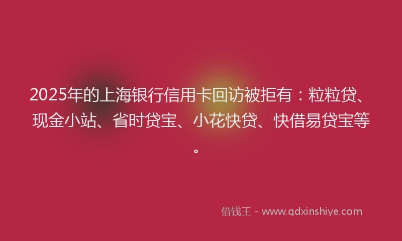 2025年的上海银行信用卡回访被拒有：粒粒贷、现金小站、省时贷宝、小花快贷、快借易贷宝等。
