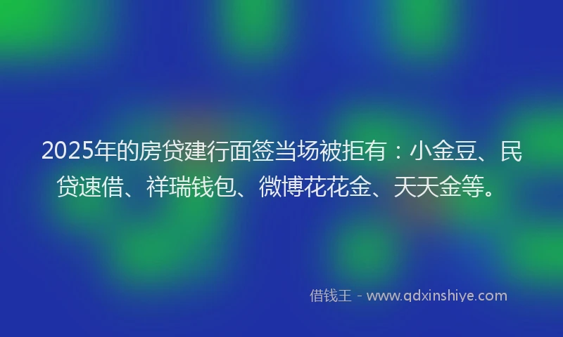 2025年的房贷建行面签当场被拒有：小金豆、民贷速借、祥瑞钱包、微博花花金、天天金等。