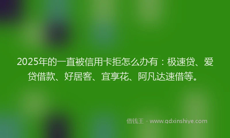 2025年的一直被信用卡拒怎么办有：极速贷、爱贷借款、好居客、宜享花、阿凡达速借等。