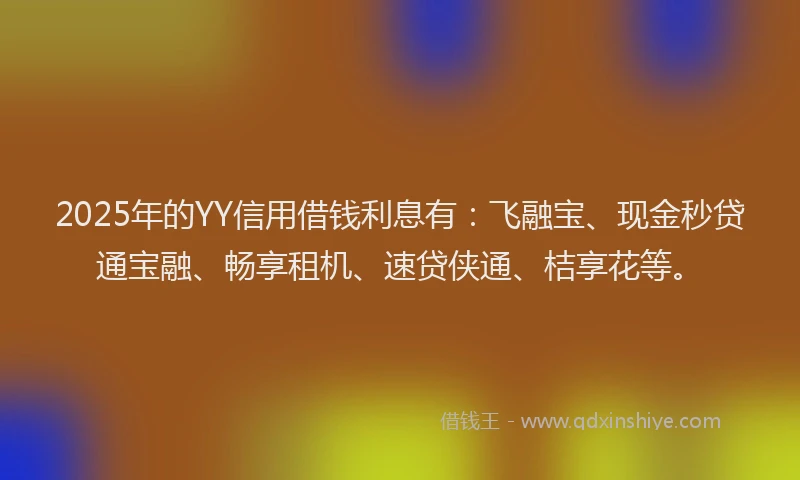 2025年的YY信用借钱利息有：飞融宝、现金秒贷通宝融、畅享租机、速贷侠通、桔享花等。