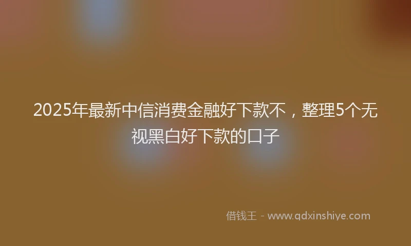 2025年最新中信消费金融好下款不，整理5个无视黑白好下款的口子